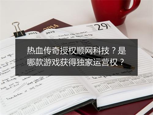 热血传奇授权顺网科技？是哪款游戏获得独家运营权？