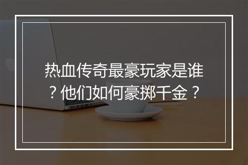 热血传奇最豪玩家是谁？他们如何豪掷千金？