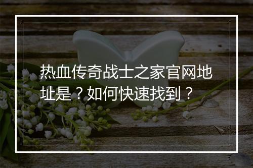 热血传奇战士之家官网地址是？如何快速找到？