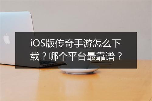 iOS版传奇手游怎么下载？哪个平台最靠谱？
