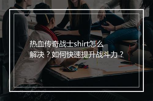 热血传奇战士shirt怎么解决？如何快速提升战斗力？