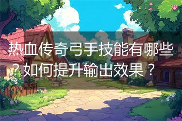 热血传奇弓手技能有哪些？如何提升输出效果？