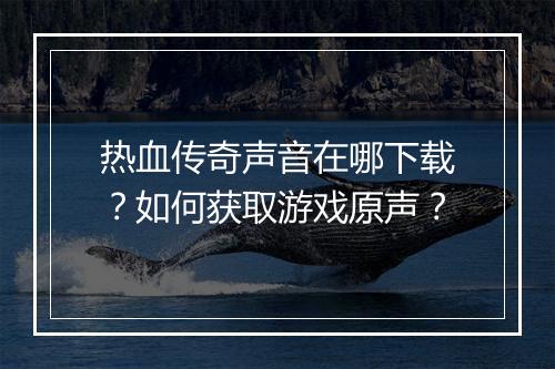 热血传奇声音在哪下载？如何获取游戏原声？