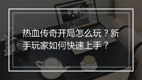 热血传奇开局怎么玩？新手玩家如何快速上手？