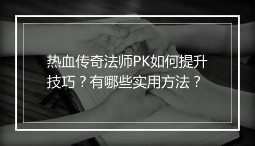 热血传奇法师PK如何提升技巧？有哪些实用方法？