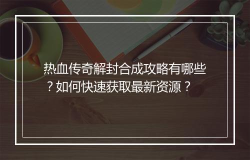 热血传奇解封合成攻略有哪些？如何快速获取最新资源？