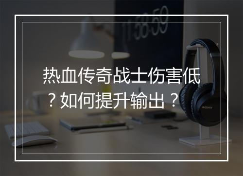 热血传奇战士伤害低？如何提升输出？