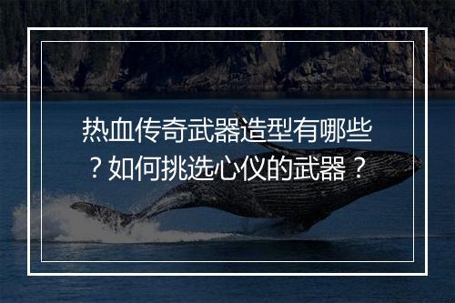 热血传奇武器造型有哪些？如何挑选心仪的武器？