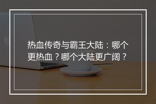热血传奇与霸王大陆：哪个更热血？哪个大陆更广阔？
