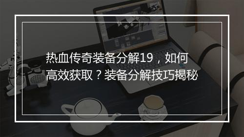 热血传奇装备分解19，如何高效获取？装备分解技巧揭秘