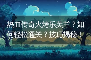 热血传奇火烤乐芙兰？如何轻松通关？技巧揭秘！
