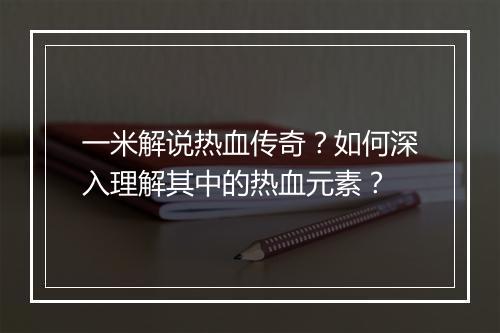 一米解说热血传奇？如何深入理解其中的热血元素？