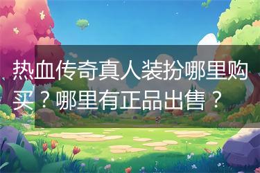 热血传奇真人装扮哪里购买？哪里有正品出售？