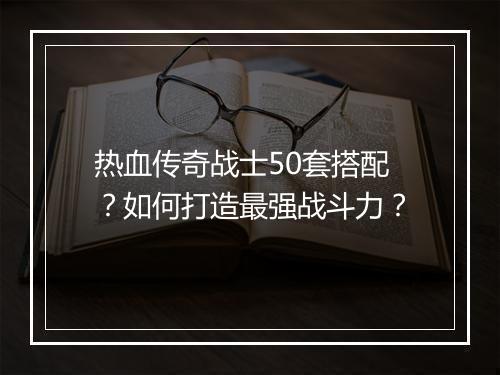 热血传奇战士50套搭配？如何打造最强战斗力？