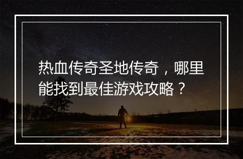 热血传奇圣地传奇，哪里能找到最佳游戏攻略？