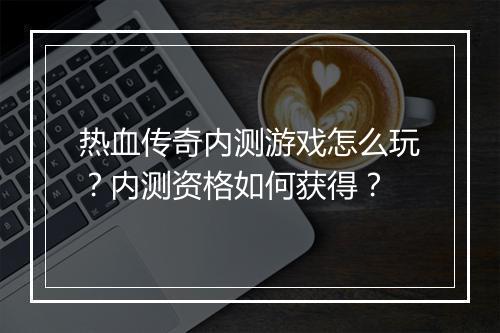 热血传奇内测游戏怎么玩？内测资格如何获得？