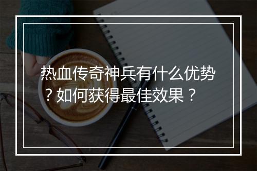 热血传奇神兵有什么优势？如何获得最佳效果？