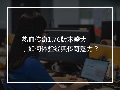 热血传奇1.76版本盛大，如何体验经典传奇魅力？