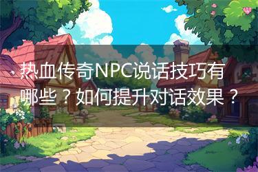 热血传奇NPC说话技巧有哪些？如何提升对话效果？
