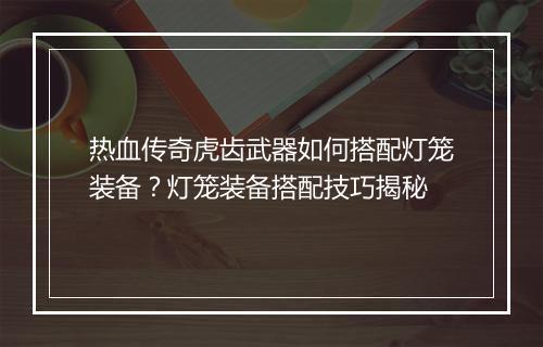 热血传奇虎齿武器如何搭配灯笼装备？灯笼装备搭配技巧揭秘