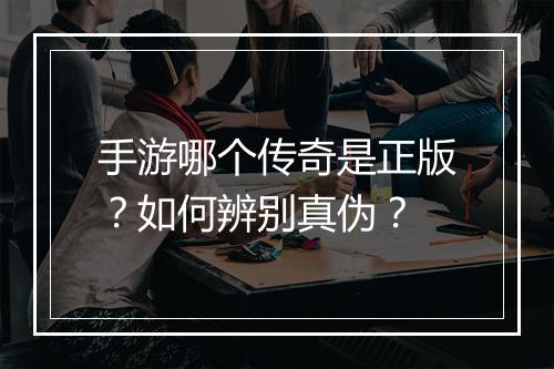 手游哪个传奇是正版？如何辨别真伪？