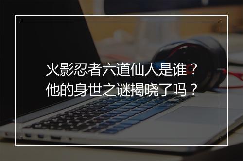 火影忍者六道仙人是谁？他的身世之谜揭晓了吗？