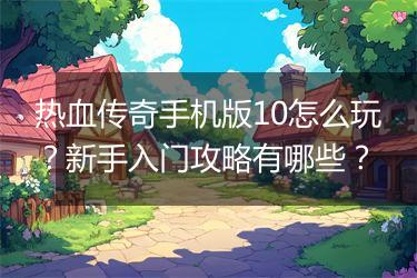 热血传奇手机版10怎么玩？新手入门攻略有哪些？