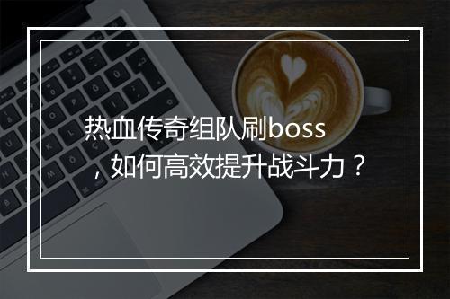 热血传奇组队刷boss，如何高效提升战斗力？