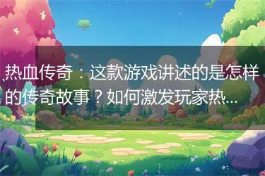 热血传奇：这款游戏讲述的是怎样的传奇故事？如何激发玩家热血沸腾？