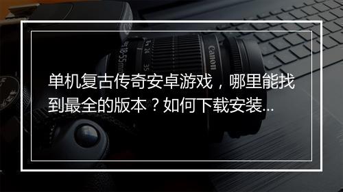 单机复古传奇安卓游戏，哪里能找到最全的版本？如何下载安装？