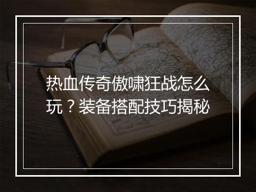 热血传奇傲啸狂战怎么玩？装备搭配技巧揭秘