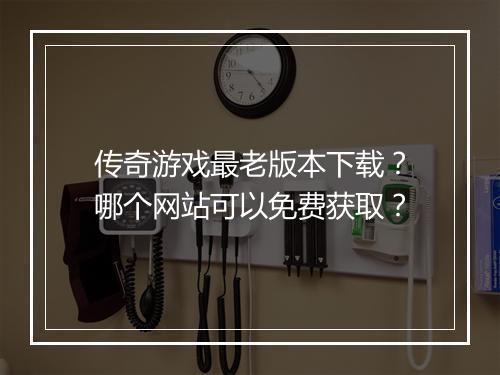 传奇游戏最老版本下载？哪个网站可以免费获取？