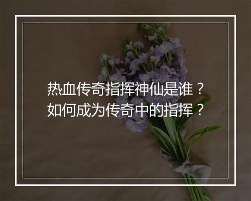 热血传奇指挥神仙是谁？如何成为传奇中的指挥？