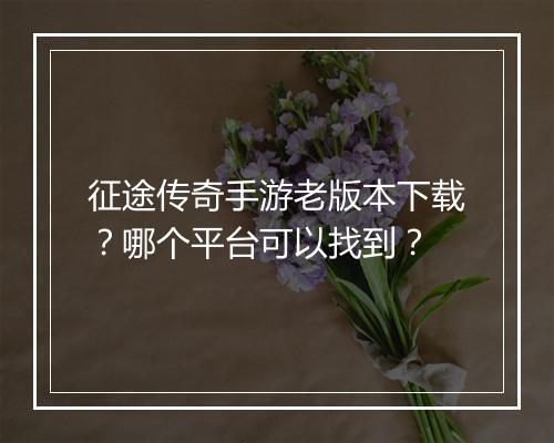 征途传奇手游老版本下载？哪个平台可以找到？
