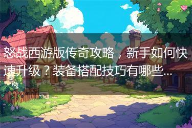 怒战西游版传奇攻略，新手如何快速升级？装备搭配技巧有哪些？