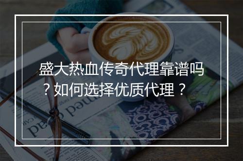 盛大热血传奇代理靠谱吗？如何选择优质代理？