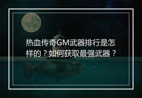热血传奇GM武器排行是怎样的？如何获取最强武器？