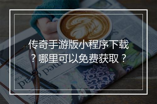 传奇手游版小程序下载？哪里可以免费获取？