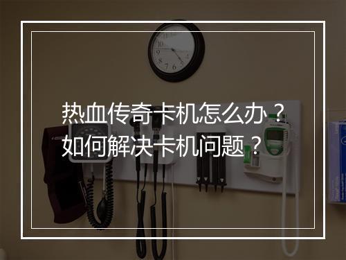 热血传奇卡机怎么办？如何解决卡机问题？