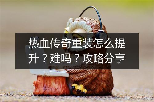 热血传奇重装怎么提升？难吗？攻略分享