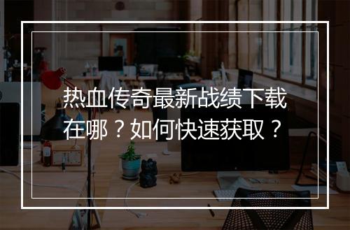 热血传奇最新战绩下载在哪？如何快速获取？