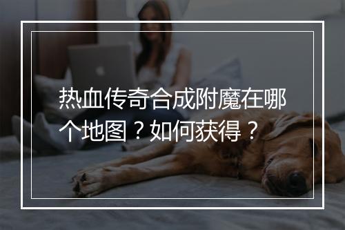 热血传奇合成附魔在哪个地图？如何获得？