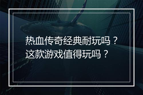热血传奇经典耐玩吗？这款游戏值得玩吗？