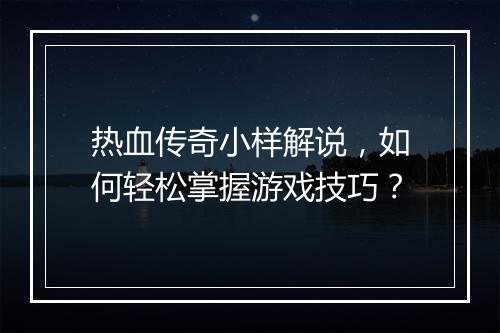 热血传奇小样解说，如何轻松掌握游戏技巧？