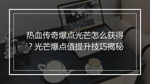 热血传奇爆点光芒怎么获得？光芒爆点值提升技巧揭秘