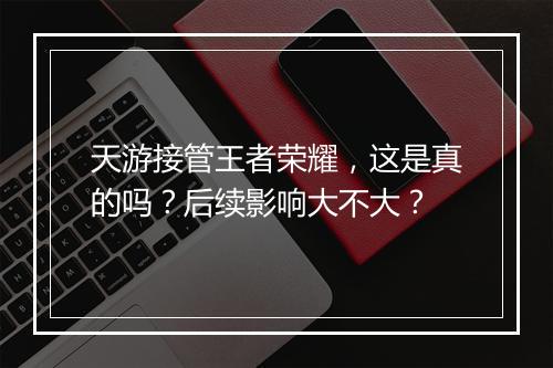 天游接管王者荣耀，这是真的吗？后续影响大不大？