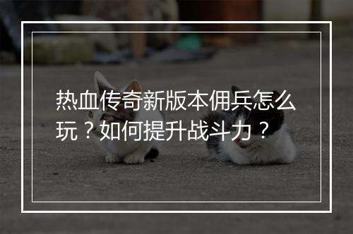 热血传奇新版本佣兵怎么玩？如何提升战斗力？