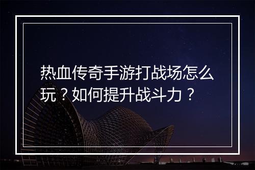 热血传奇手游打战场怎么玩？如何提升战斗力？