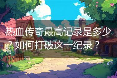 热血传奇最高记录是多少？如何打破这一纪录？