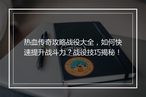 热血传奇攻略战役大全，如何快速提升战斗力？战役技巧揭秘！